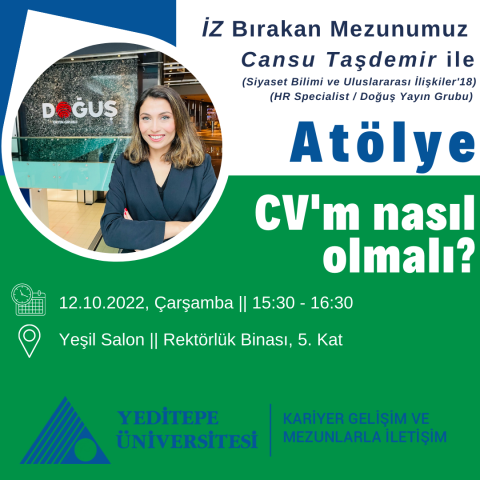 12 Ekim 2022, Çarşamba,  15:30 - 16:30 saatleri arasında, Rektörlük Binası - Yeşil Salon’da, öğrencilerimize yönelik olarak bir atölye düzenlenecektir.  Bu atölyenin konusu: “CV'm nasıl olmalı?”  Bu atölye ile: staj, yarı zamanlı çalışma, gönüllü çalışma ya da mezuniyet aşamasındayken yapacağınız iş başvurularında etkili ve dikkat çekici bir CV hazırlamak için nelere dikkat edilmesi gerektiğini öğrenecek; etkinlik öncesi CV’sini gönderen 2 öğrencinin CV’lerine ilişkin Mezunumuz (Siyaset Bilimi ve Uluslarara